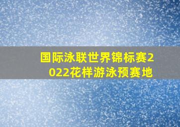 国际泳联世界锦标赛2022花样游泳预赛地