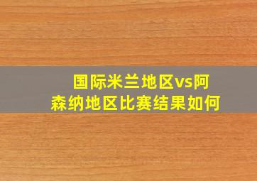 国际米兰地区vs阿森纳地区比赛结果如何