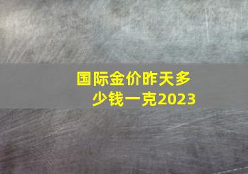 国际金价昨天多少钱一克2023