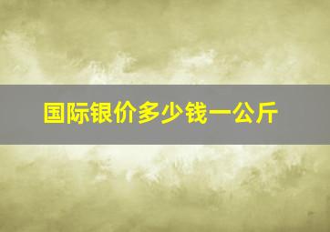 国际银价多少钱一公斤