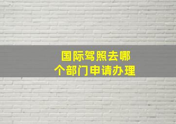 国际驾照去哪个部门申请办理