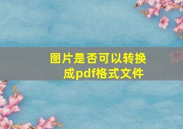 图片是否可以转换成pdf格式文件