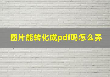 图片能转化成pdf吗怎么弄