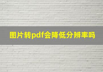 图片转pdf会降低分辨率吗