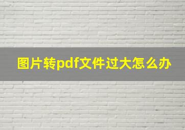 图片转pdf文件过大怎么办