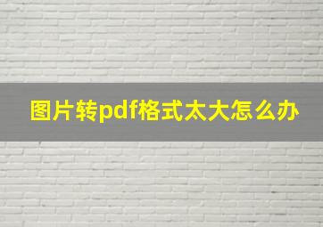 图片转pdf格式太大怎么办