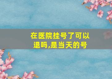 在医院挂号了可以退吗,是当天的号