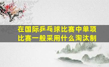 在国际乒乓球比赛中单项比赛一般采用什么淘汰制