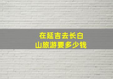 在延吉去长白山旅游要多少钱