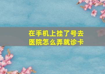 在手机上挂了号去医院怎么弄就诊卡