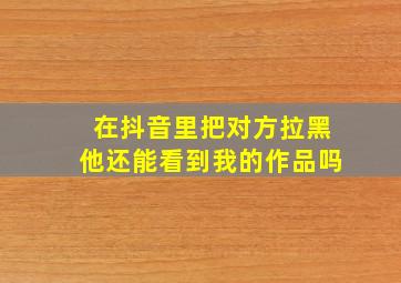 在抖音里把对方拉黑他还能看到我的作品吗