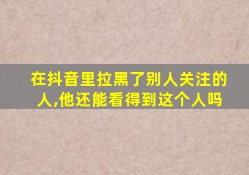 在抖音里拉黑了别人关注的人,他还能看得到这个人吗