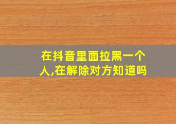 在抖音里面拉黑一个人,在解除对方知道吗