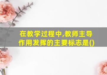 在教学过程中,教师主导作用发挥的主要标志是()