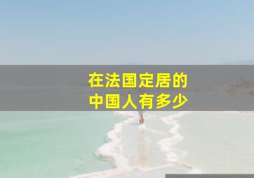 在法国定居的中国人有多少