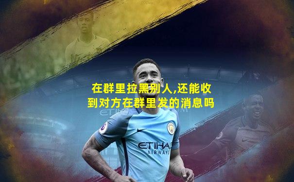 在群里拉黑别人,还能收到对方在群里发的消息吗