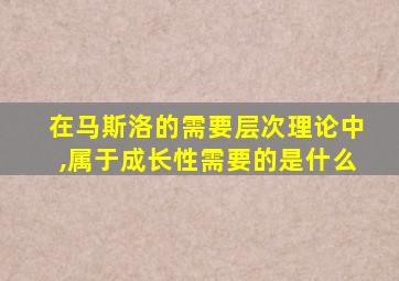 在马斯洛的需要层次理论中,属于成长性需要的是什么