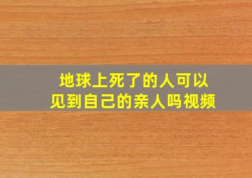 地球上死了的人可以见到自己的亲人吗视频