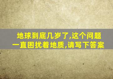 地球到底几岁了,这个问题一直困扰着地质,请写下答案