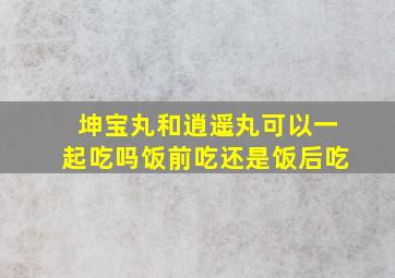 坤宝丸和逍遥丸可以一起吃吗饭前吃还是饭后吃