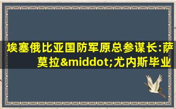 埃塞俄比亚国防军原总参谋长:萨莫拉·尤内斯毕业于