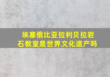 埃塞俄比亚拉利贝拉岩石教堂是世界文化遗产吗