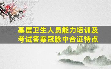 基层卫生人员能力培训及考试答案冠脉中合证特点