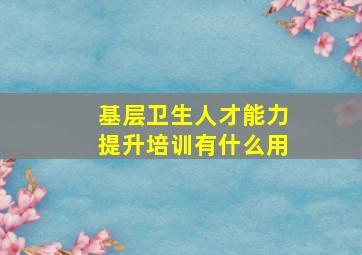 基层卫生人才能力提升培训有什么用