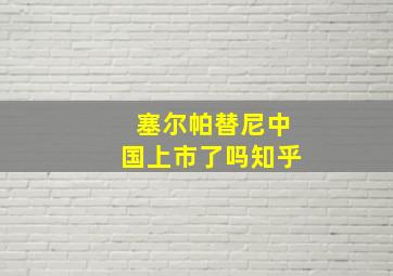 塞尔帕替尼中国上市了吗知乎