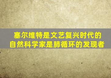 塞尔维特是文艺复兴时代的自然科学家是肺循环的发现者