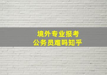 境外专业报考公务员难吗知乎