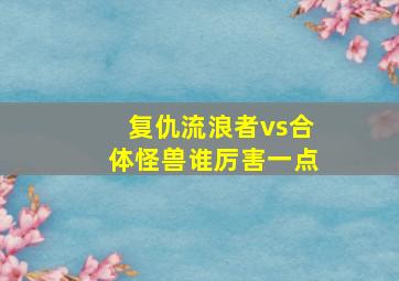 复仇流浪者vs合体怪兽谁厉害一点