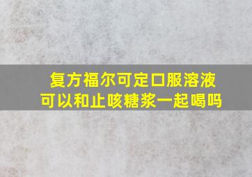 复方福尔可定口服溶液可以和止咳糖浆一起喝吗