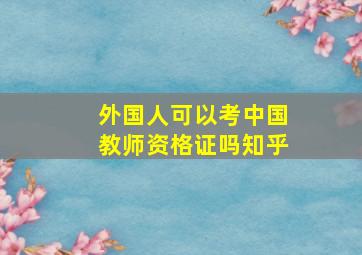 外国人可以考中国教师资格证吗知乎