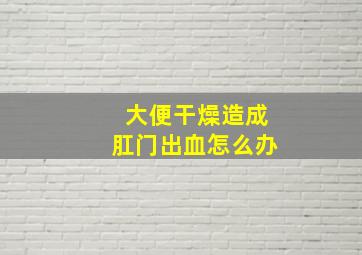 大便干燥造成肛门出血怎么办