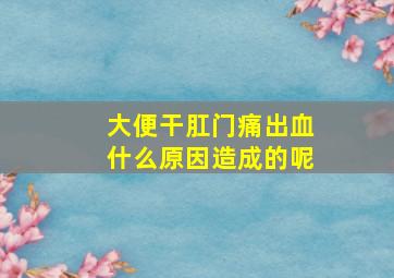 大便干肛门痛出血什么原因造成的呢