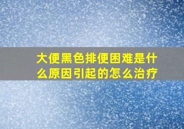 大便黑色排便困难是什么原因引起的怎么治疗