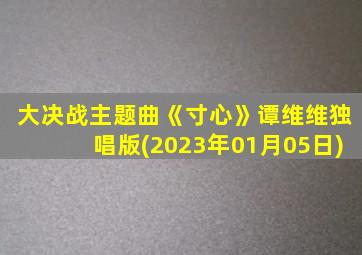 大决战主题曲《寸心》谭维维独唱版(2023年01月05日)