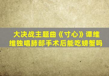 大决战主题曲《寸心》谭维维独唱肺部手术后能吃螃蟹吗