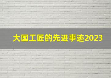 大国工匠的先进事迹2023