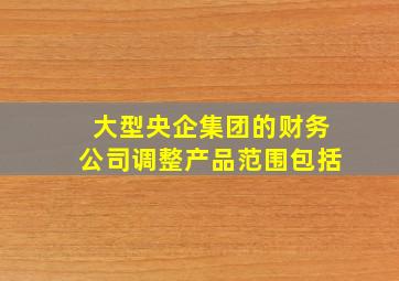 大型央企集团的财务公司调整产品范围包括