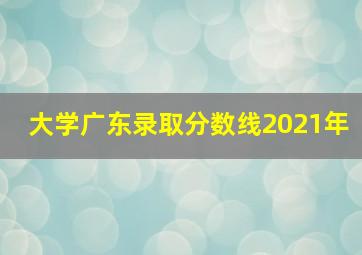 大学广东录取分数线2021年