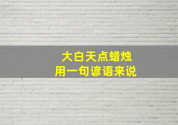 大白天点蜡烛用一句谚语来说