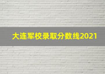 大连军校录取分数线2021