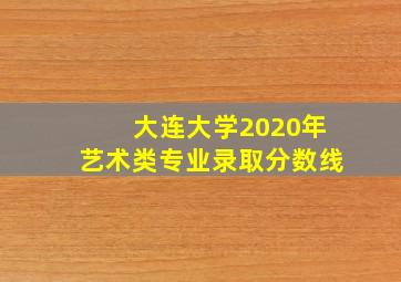 大连大学2020年艺术类专业录取分数线