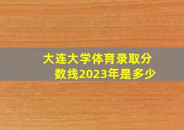 大连大学体育录取分数线2023年是多少