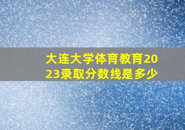 大连大学体育教育2023录取分数线是多少