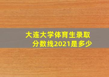 大连大学体育生录取分数线2021是多少