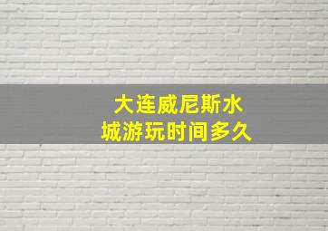 大连威尼斯水城游玩时间多久