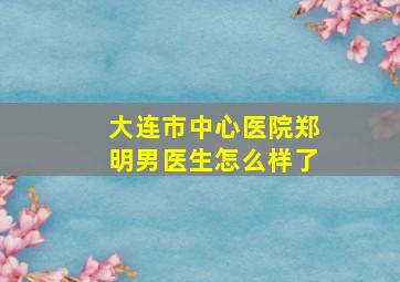 大连市中心医院郑明男医生怎么样了